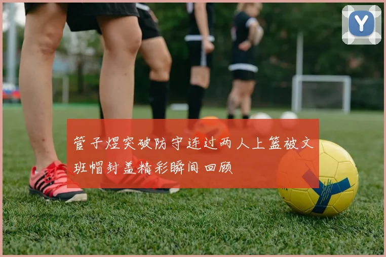 管子煜突破防守连过两人上篮被文班帽封盖精彩瞬间回顾