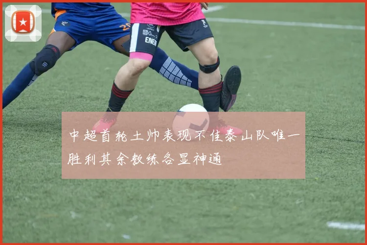 中超首轮土帅表现不佳泰山队唯一胜利其余教练各显神通