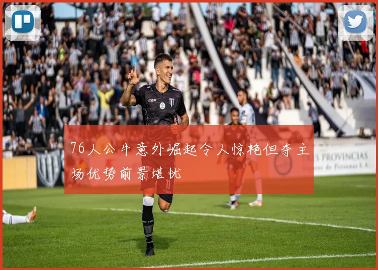 76人公牛意外崛起令人惊艳但夺主场优势前景堪忧