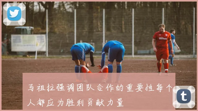 马祖拉强调团队合作的重要性每个人都应为胜利贡献力量
