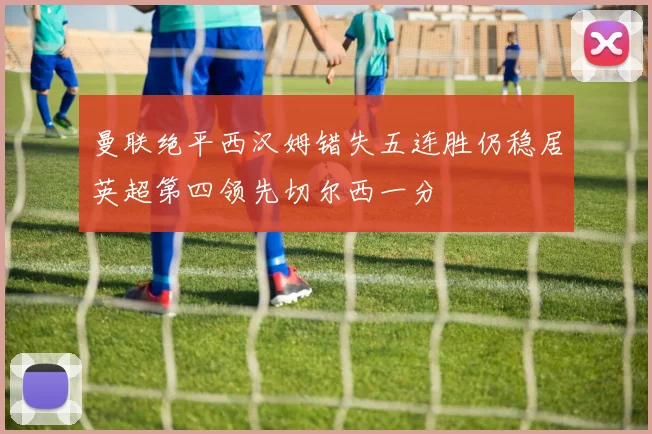 曼联绝平西汉姆错失五连胜仍稳居英超第四领先切尔西一分