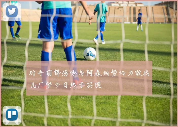 对手前锋感慨与阿森纳势均力敌我儿厂梦今日终于实现