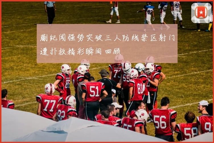 蒯纪闻强势突破三人防线禁区射门遭扑救精彩瞬间回顾