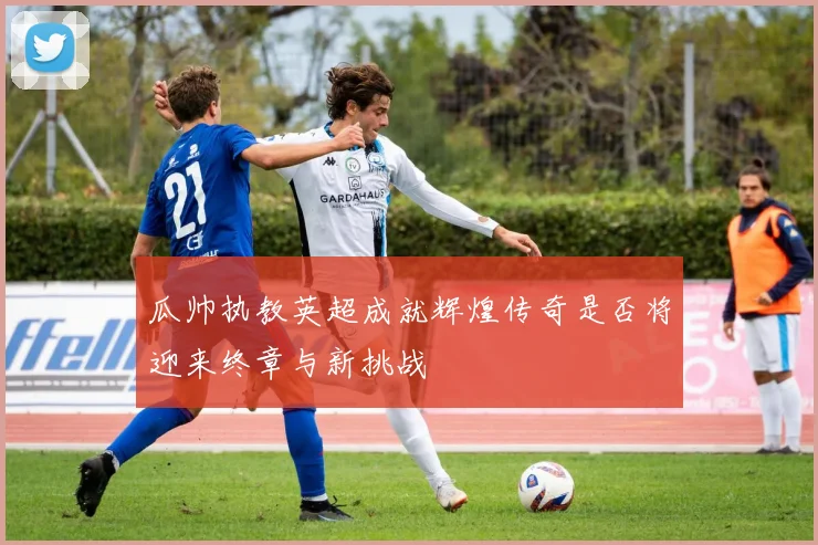 瓜帅执教英超成就辉煌传奇是否将迎来终章与新挑战
