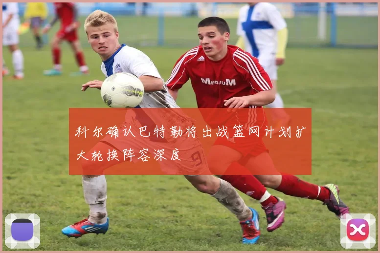 科尔确认巴特勒将出战篮网计划扩大轮换阵容深度