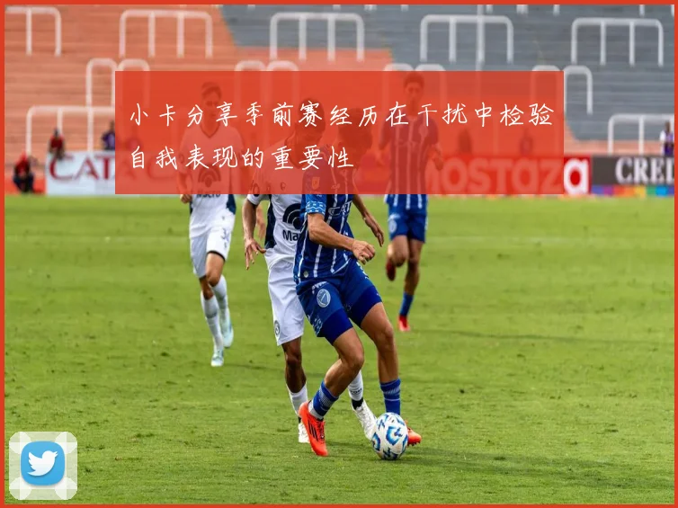 小卡分享季前赛经历在干扰中检验自我表现的重要性