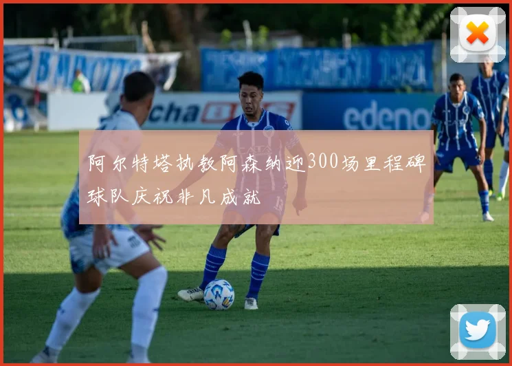 阿尔特塔执教阿森纳迎300场里程碑球队庆祝非凡成就