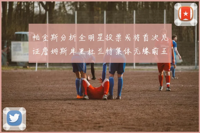 帕金斯分析全明星投票或将首次见证詹姆斯库里杜兰特集体无缘前五