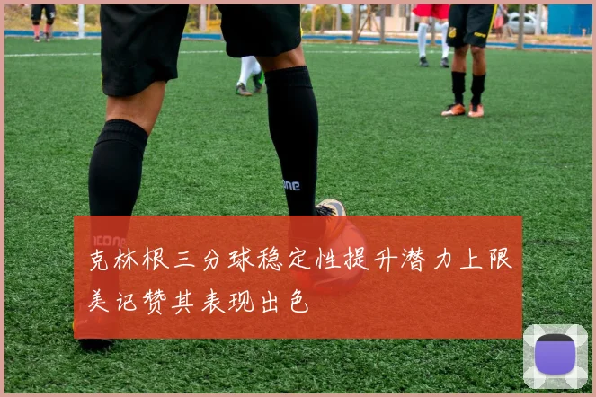 克林根三分球稳定性提升潜力上限美记赞其表现出色
