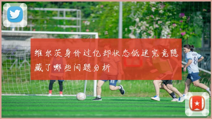 维尔茨身价过亿却状态低迷究竟隐藏了哪些问题分析