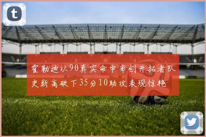 霍勒迪以90真实命中率创开拓者队史新高砍下35分10助攻表现惊艳
