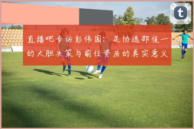 直播吧专访彭伟国：足协选邵佳一的大胆决策与前任资历的真实意义