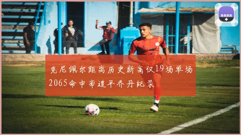 克尼佩尔距离历史新高仅19场单场2065命中率追平乔丹纪录