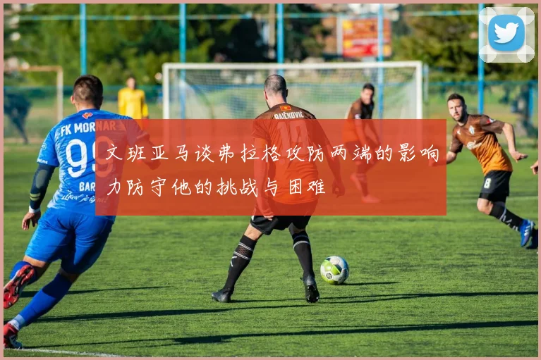 文班亚马谈弗拉格攻防两端的影响力防守他的挑战与困难