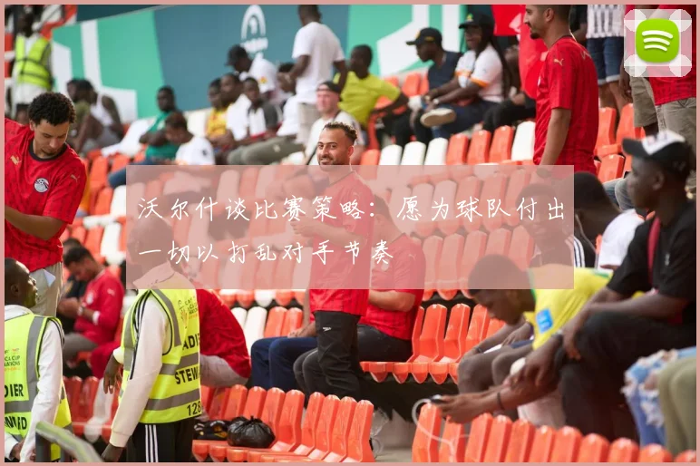 沃尔什谈比赛策略：愿为球队付出一切以打乱对手节奏