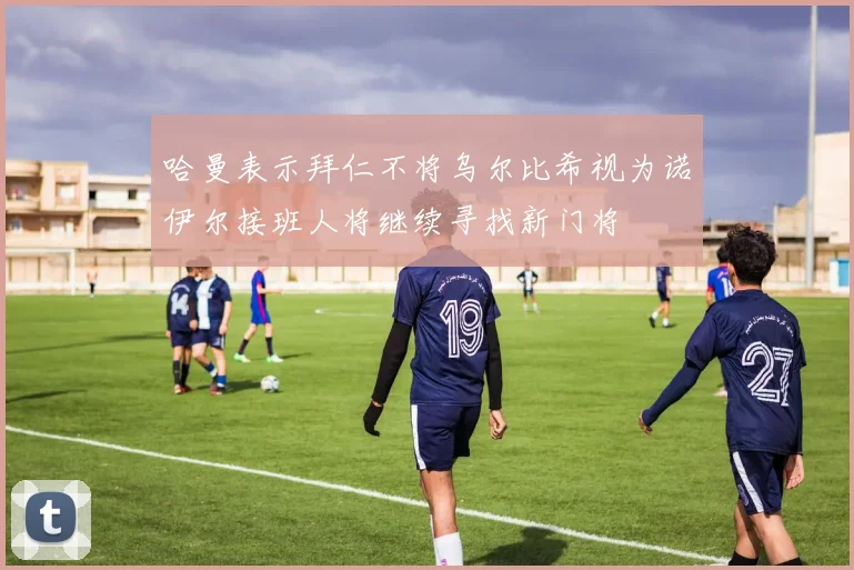 哈曼表示拜仁不将乌尔比希视为诺伊尔接班人将继续寻找新门将