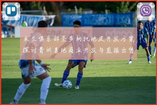 米兰俱乐部圣多纳托地皮开发方案探讨青训基地商业开发与直接出售的利弊分析