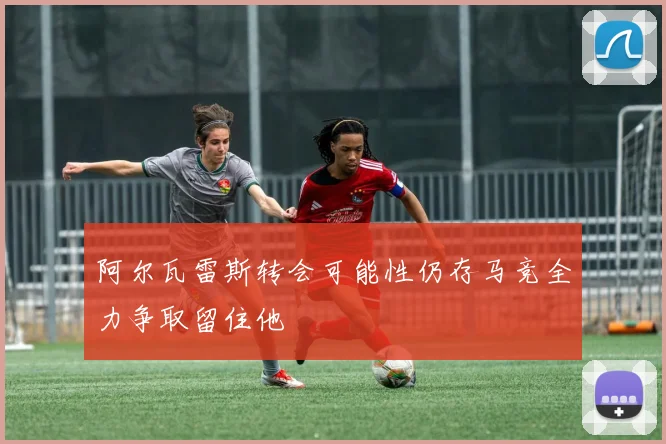 阿尔瓦雷斯转会可能性仍存马竞全力争取留住他