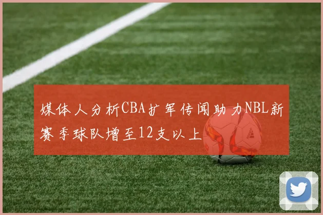 媒体人分析CBA扩军传闻助力NBL新赛季球队增至12支以上