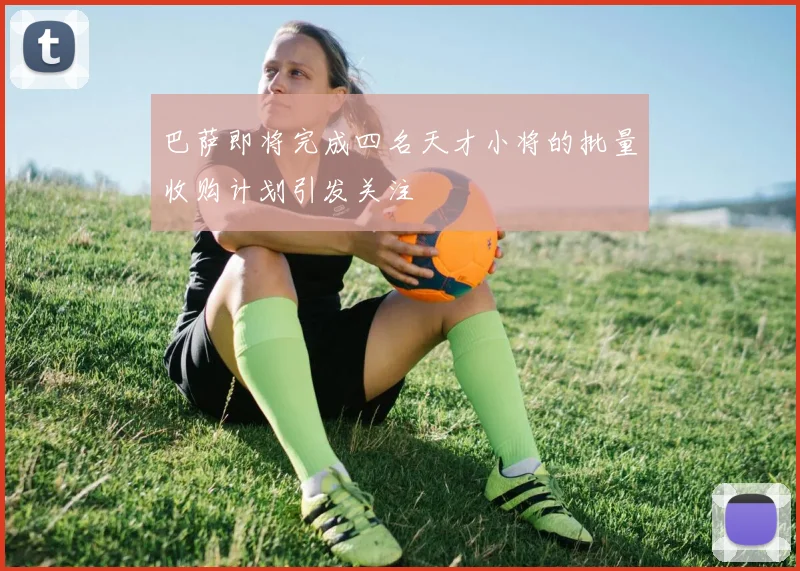 巴萨即将完成四名天才小将的批量收购计划引发关注