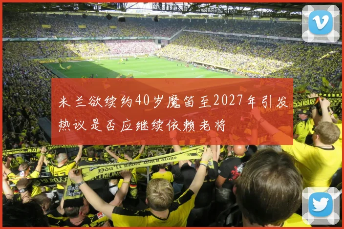 米兰欲续约40岁魔笛至2027年引发热议是否应继续依赖老将