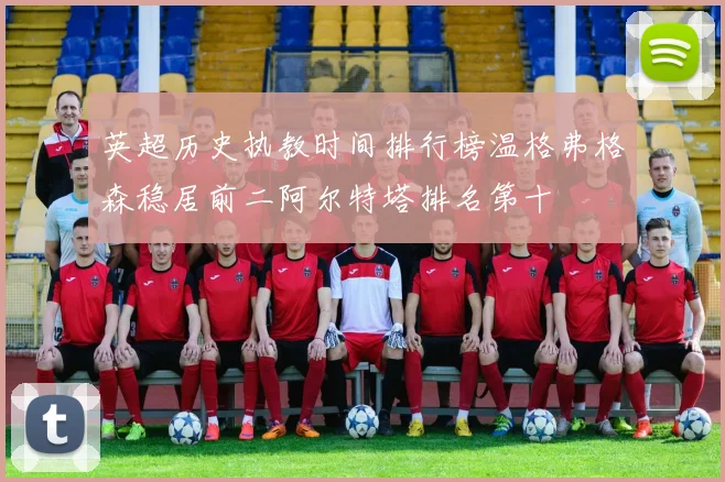 英超历史执教时间排行榜温格弗格森稳居前二阿尔特塔排名第十