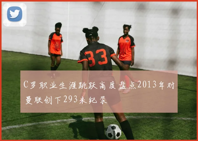 C罗职业生涯跳跃高度盘点2013年对曼联创下293米纪录