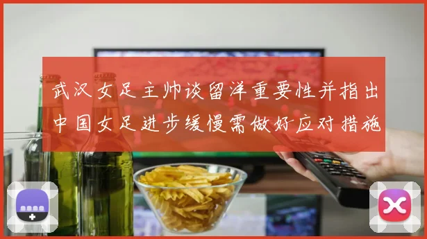 武汉女足主帅谈留洋重要性并指出中国女足进步缓慢需做好应对措施